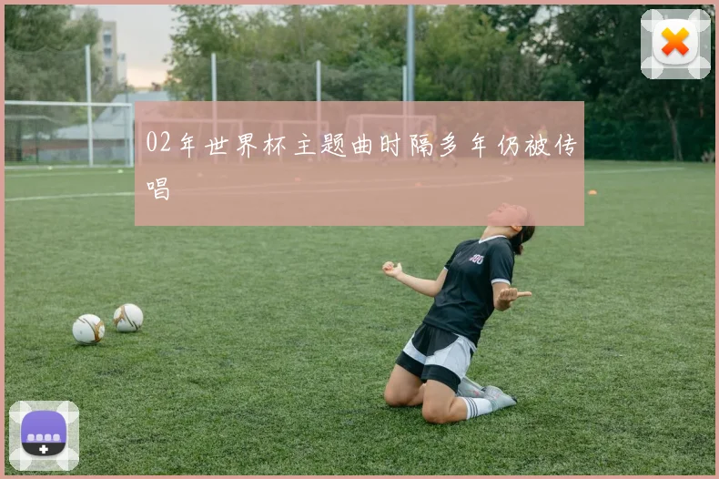 02年世界杯主题曲时隔多年仍被传唱