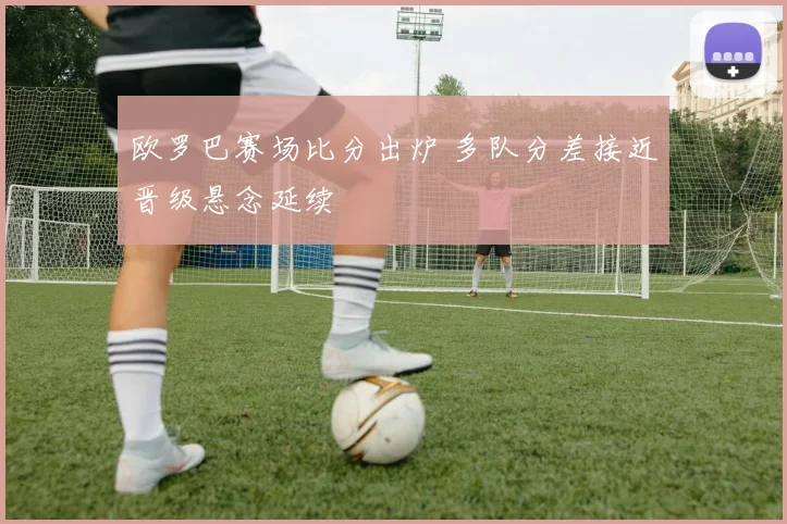 欧罗巴赛场比分出炉 多队分差接近晋级悬念延续