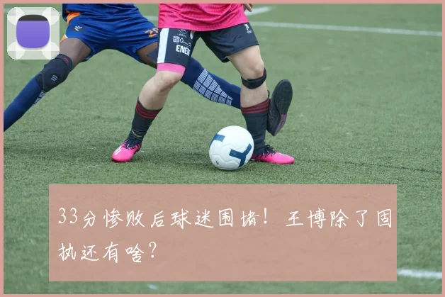33分惨败后球迷围堵！王博除了固执还有啥？