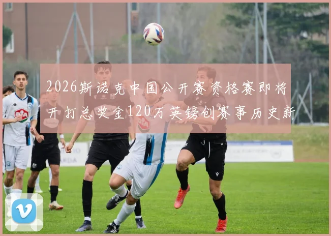 2026斯诺克中国公开赛资格赛即将开打总奖金120万英镑创赛事历史新高