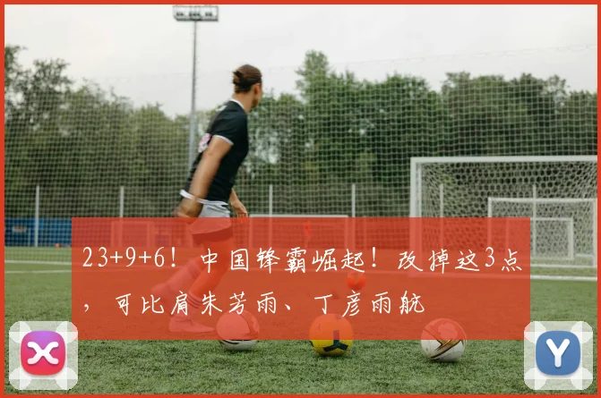 23+9+6！中国锋霸崛起！改掉这3点，可比肩朱芳雨、丁彦雨航