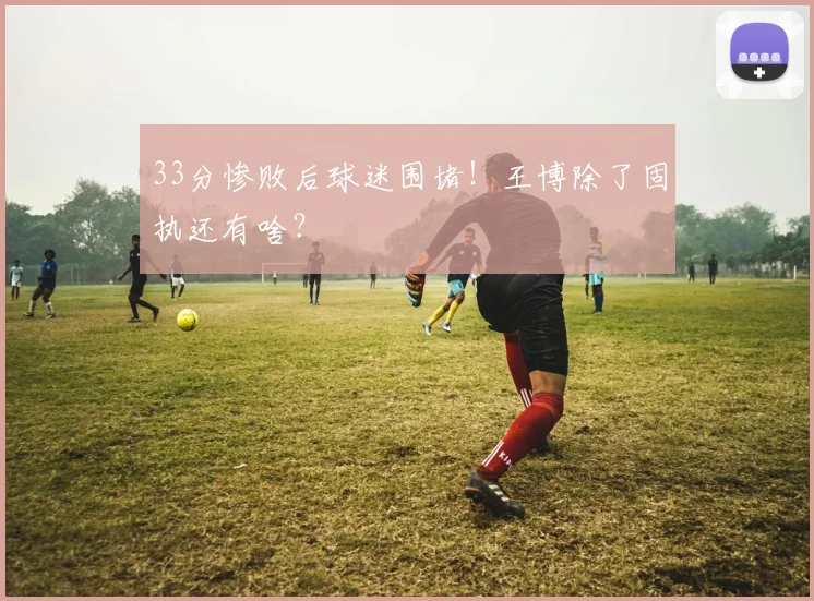 33分惨败后球迷围堵！王博除了固执还有啥？