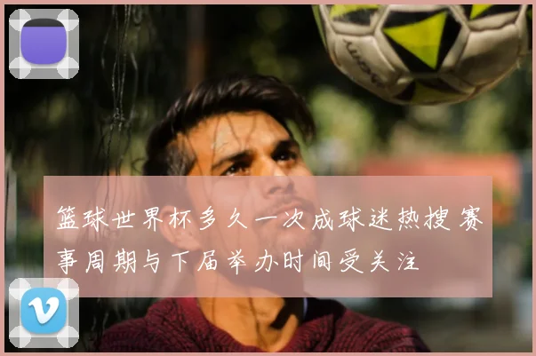 篮球世界杯多久一次成球迷热搜 赛事周期与下届举办时间受关注