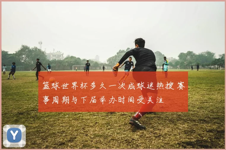 篮球世界杯多久一次成球迷热搜 赛事周期与下届举办时间受关注