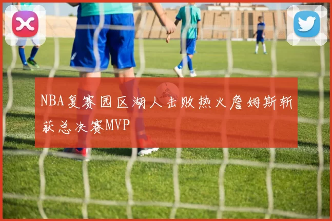 NBA复赛园区湖人击败热火詹姆斯斩获总决赛MVP