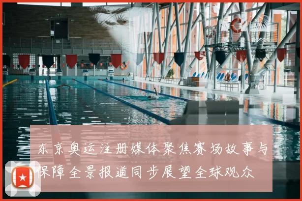 东京奥运注册媒体聚焦赛场故事与保障全景报道同步展望全球观众
