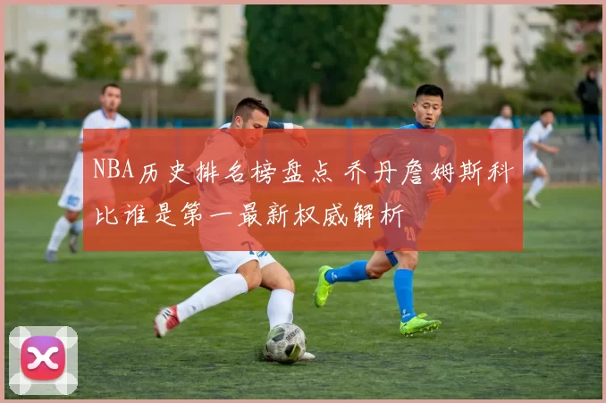 NBA历史排名榜盘点 乔丹詹姆斯科比谁是第一最新权威解析