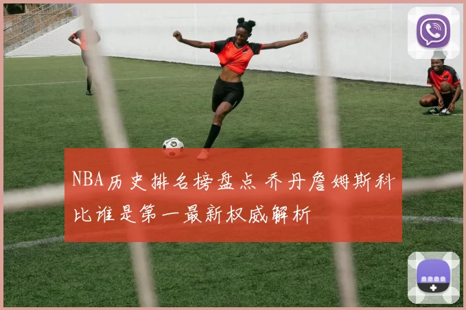 NBA历史排名榜盘点 乔丹詹姆斯科比谁是第一最新权威解析