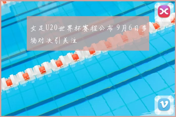 女足U20世界杯赛程公布 9月6日多场对决引关注