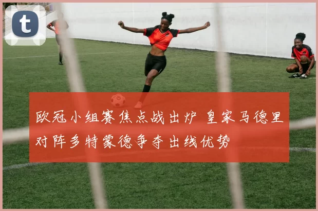 欧冠小组赛焦点战出炉 皇家马德里对阵多特蒙德争夺出线优势