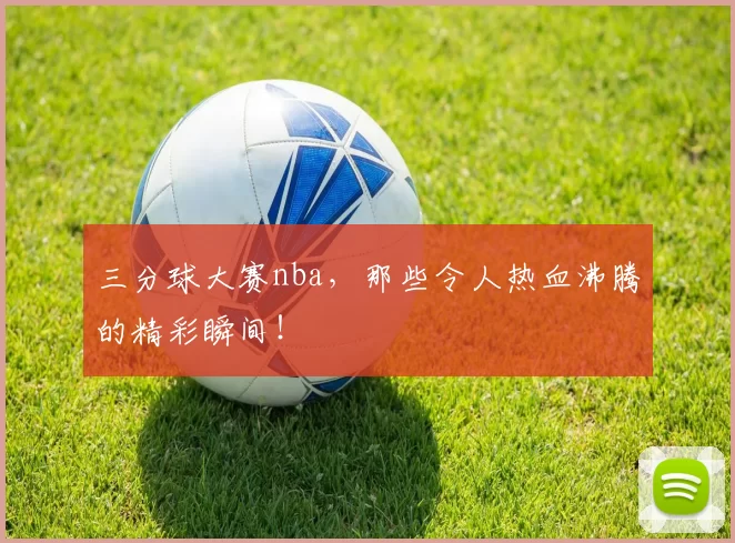 三分球大赛nba，那些令人热血沸腾的精彩瞬间！