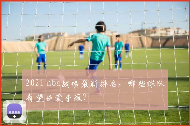 2021 nba战绩最新排名，哪些球队有望逆袭夺冠？