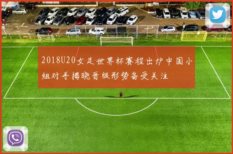 2018U20女足世界杯赛程出炉中国小组对手揭晓晋级形势备受关注