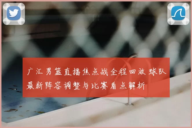 广汇男篮直播焦点战全程回放 球队最新阵容调整与比赛看点解析