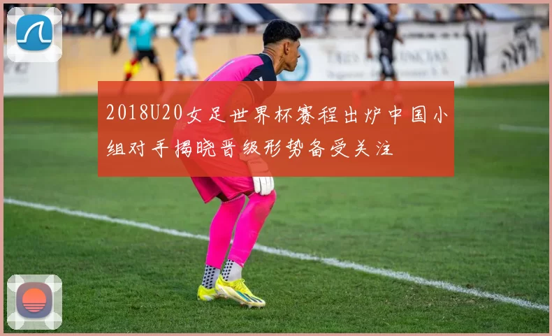 2018U20女足世界杯赛程出炉中国小组对手揭晓晋级形势备受关注