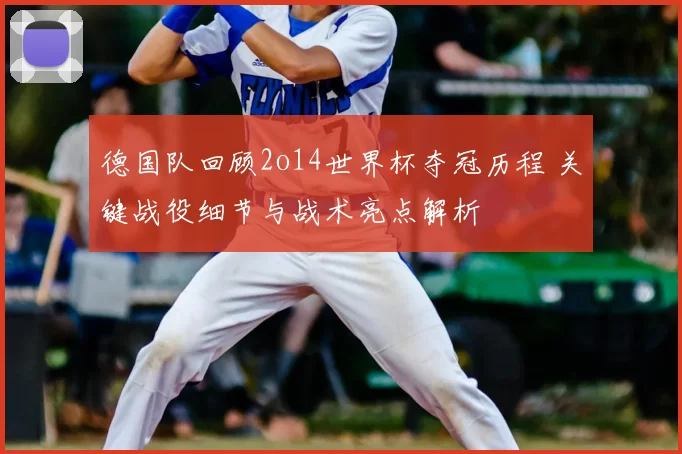 德国队回顾2o14世界杯夺冠历程 关键战役细节与战术亮点解析