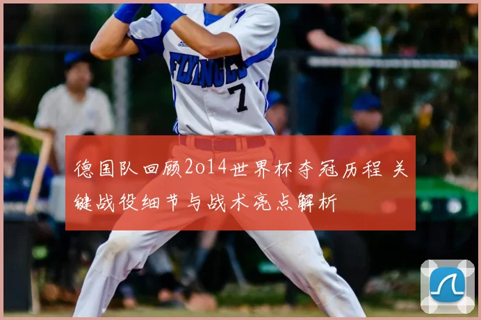 德国队回顾2o14世界杯夺冠历程 关键战役细节与战术亮点解析