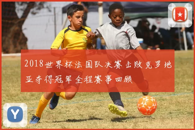 2018世界杯法国队决赛击败克罗地亚夺得冠军全程赛事回顾