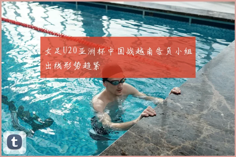 女足U20亚洲杯中国战越南告负小组出线形势趋紧