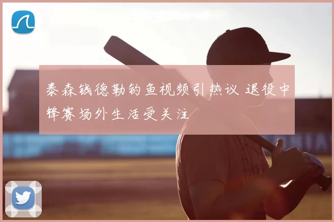 泰森钱德勒钓鱼视频引热议 退役中锋赛场外生活受关注