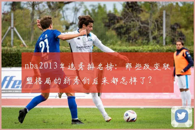 nba2013年选秀排名榜:那些改变联盟格局的新秀们后来都怎样了?
