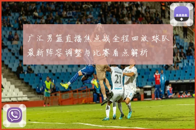 广汇男篮直播焦点战全程回放 球队最新阵容调整与比赛看点解析