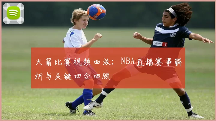 火箭比赛视频回放：NBA直播赛事解析与关键回合回顾