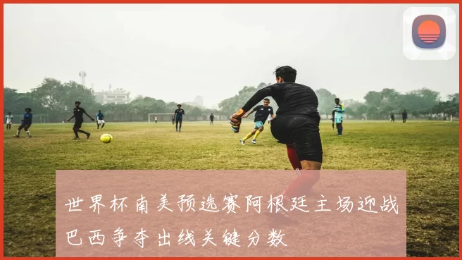 世界杯南美预选赛阿根廷主场迎战巴西争夺出线关键分数