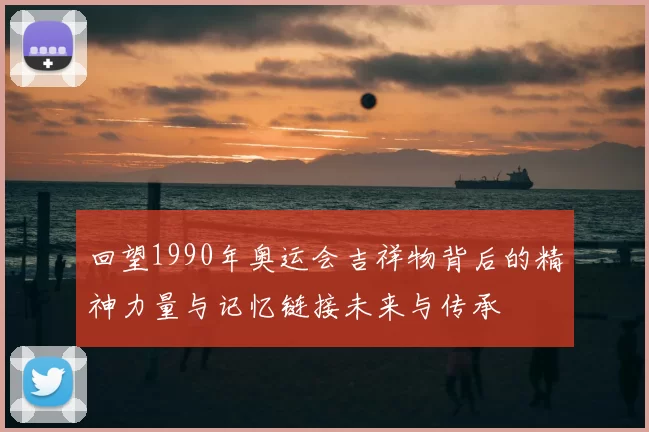 回望1990年奥运会吉祥物背后的精神力量与记忆链接未来与传承