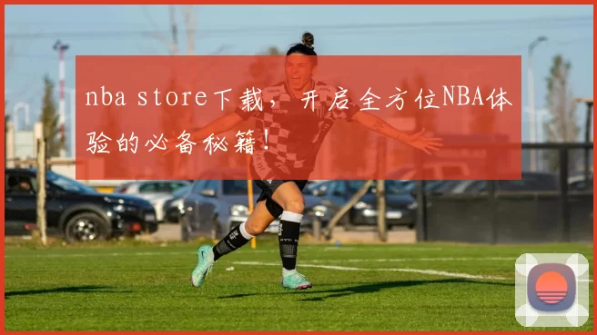 nba store下载，开启全方位NBA体验的必备秘籍！