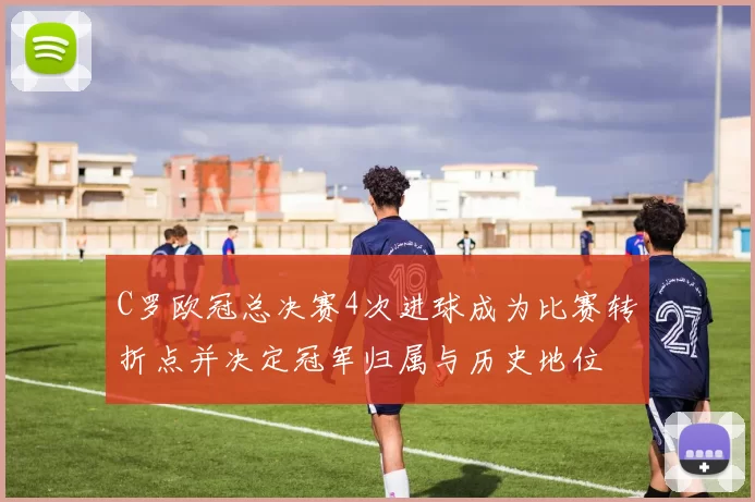 C罗欧冠总决赛4次进球成为比赛转折点并决定冠军归属与历史地位