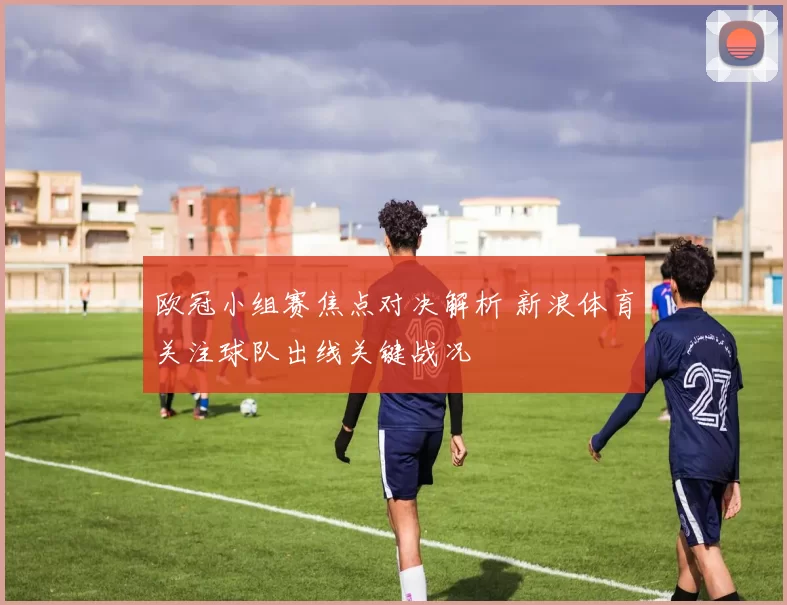 欧冠小组赛焦点对决解析 新浪体育关注球队出线关键战况