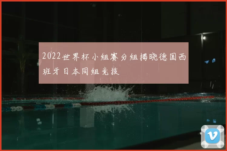 2022世界杯小组赛分组揭晓德国西班牙日本同组竞技