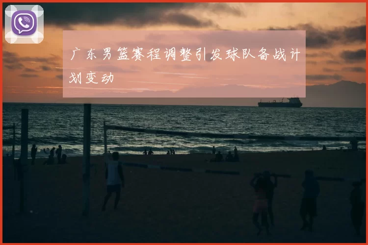 广东男篮赛程调整引发球队备战计划变动