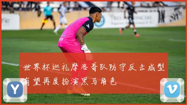 世界杯巡礼摩洛哥队防守反击成型有望再度扮演黑马角色