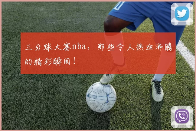 三分球大赛nba，那些令人热血沸腾的精彩瞬间！