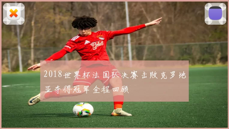 2018世界杯法国队决赛击败克罗地亚夺得冠军全程回顾
