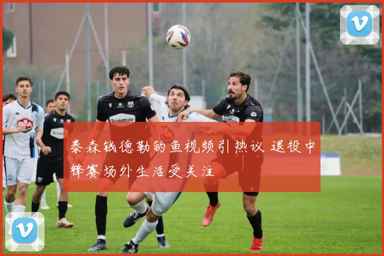 泰森钱德勒钓鱼视频引热议 退役中锋赛场外生活受关注