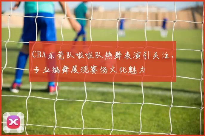 CBA东莞队啦啦队热舞表演引关注，专业编舞展现赛场文化魅力