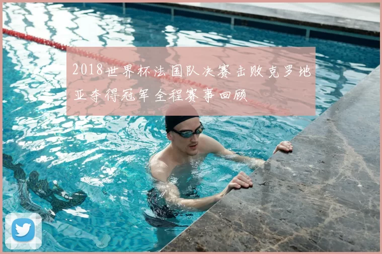 2018世界杯法国队决赛击败克罗地亚夺得冠军全程赛事回顾