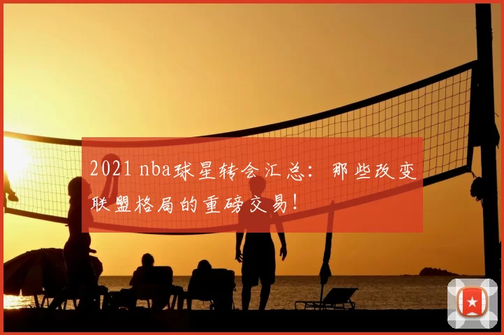 2021 nba球星转会汇总：那些改变联盟格局的重磅交易！