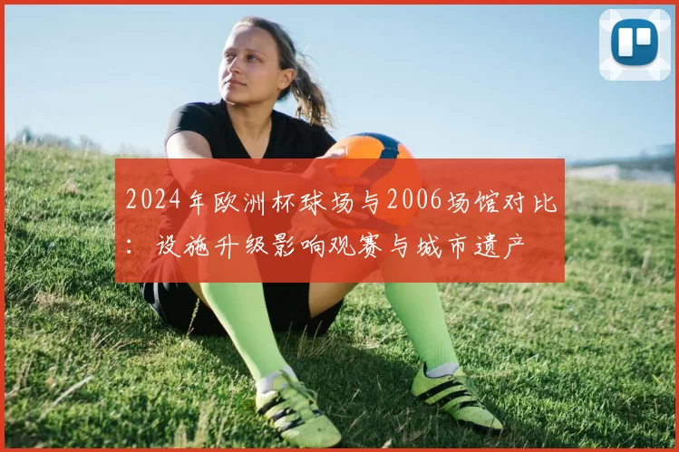 2024年欧洲杯球场与2006场馆对比:设施升级影响观赛与城市遗产