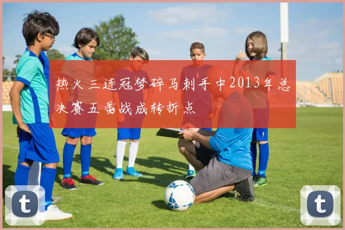 热火三连冠梦碎马刺手中2013年总决赛五番战成转折点