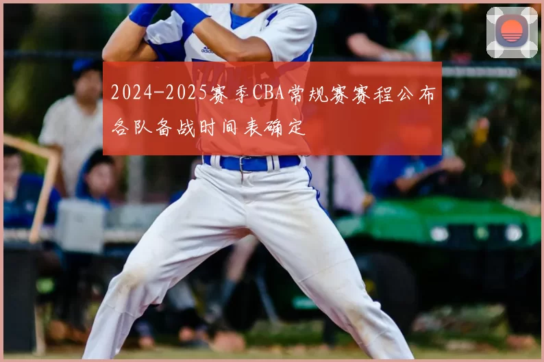 2024-2025赛季CBA常规赛赛程公布各队备战时间表确定