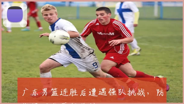 广东男篮连胜后遭遇强队挑战,防线漏洞成晋级关键