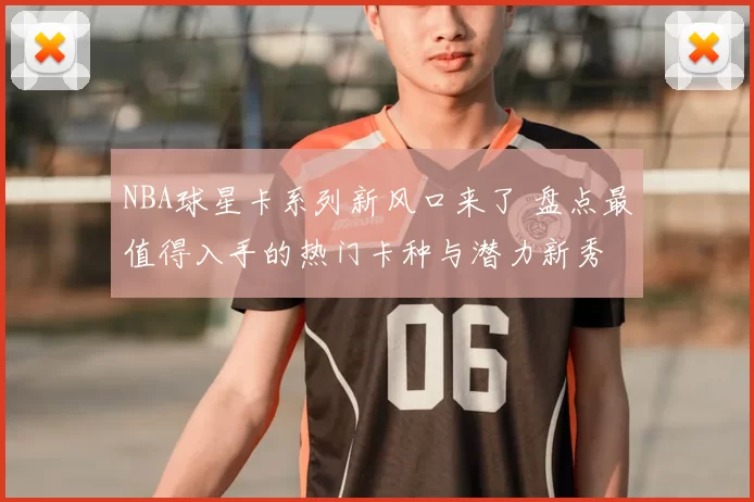 NBA球星卡系列新风口来了 盘点最值得入手的热门卡种与潜力新秀