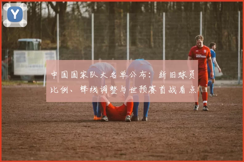 中国国家队大名单公布：新旧球员比例、锋线调整与世预赛首战看点