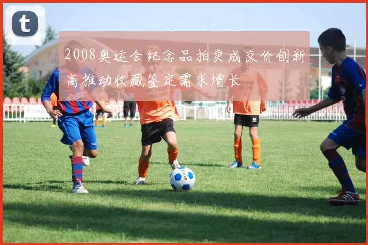 2008奥运会纪念品拍卖成交价创新高推动收藏鉴定需求增长