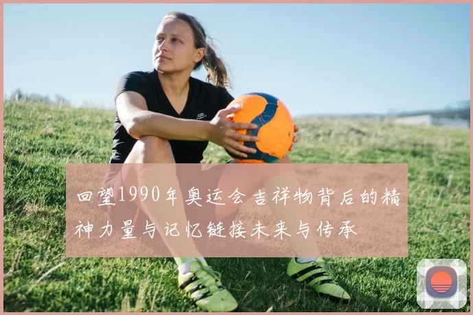 回望1990年奥运会吉祥物背后的精神力量与记忆链接未来与传承