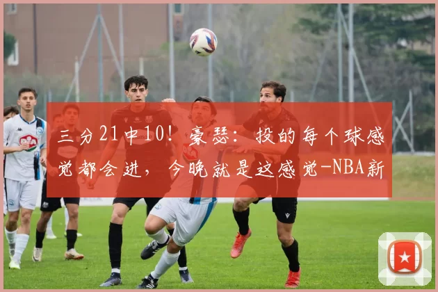 三分21中10！豪瑟：投的每个球感觉都会进，今晚就是这感觉-NBA新闻